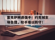 开云体育下载-关于雷克萨姆遇强手！约克城主场告捷，枪手难以防守！的信息
